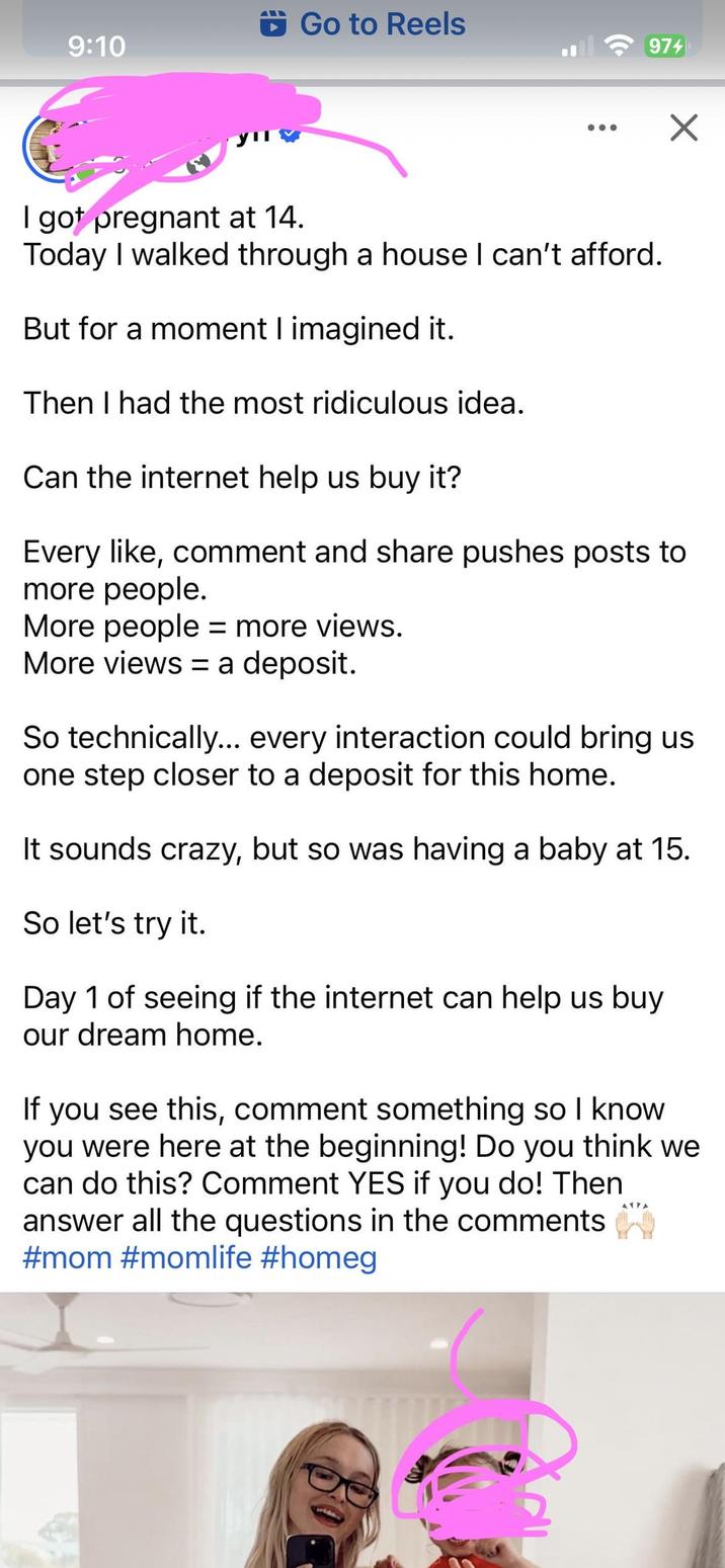 Go to Reels 9:10 974 ☑ I got pregnant at 14. Today I walked through a house I can't afford. But for a moment I imagined it. Then I had the most ridiculous idea. Can the internet help us buy it? Every like, comment and share pushes posts to more people. More people = more views. More views = a deposit. So technically... every interaction could bring us one step closer to a deposit for this home. It sounds crazy, but so was having a baby at 15. So let's try it. Day 1 of seeing if the internet can help us buy our dream home. If you see this, comment something so I know. you were here at the beginning! Do you think we can do this? Comment YES if you do! Then answer all the questions in the comments #mom #momlife #homeg 41FA