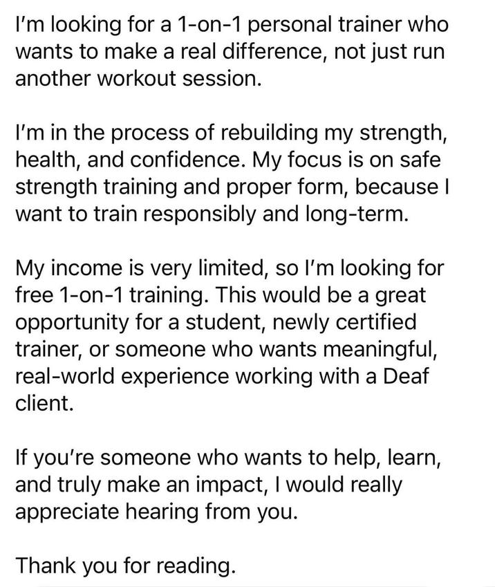 I'm looking for a 1-on-1 personal trainer who wants to make a real difference, not just run another workout session. I'm in the process of rebuilding my strength, health, and confidence. My focus is on safe strength training and proper form, because I want to train responsibly and long-term. My income is very limited, so I'm looking for free 1-on-1 training. This would be a great opportunity for a student, newly certified trainer, or someone who wants meaningful, real-world experience working with a Deaf client. If you're someone who wants to help, learn, and truly make an impact, I would really appreciate hearing from you. Thank you for reading.