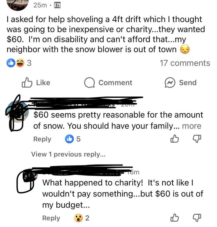 25m • I asked for help shoveling a 4ft drift which I thought was going to be inexpensive or charity...they wanted $60. I'm on disability and can't afford that...my neighbor with the snow blower is out of town 3 ✓ Like Q Comment ZOTIT 17 comments Send $60 seems pretty reasonable for the amount of snow. You should have your family... more Reply 5 View 1 previous reply... 16m What happened to charity! It's not like I wouldn't pay something...but $60 is out of my budget... Reply 2 B