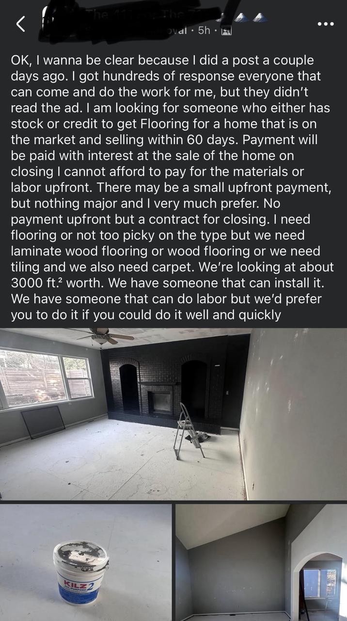 The For The oval. 5h⚫ OK, I wanna be clear because I did a post a couple days ago. I got hundreds of response everyone that can come and do the work for me, but they didn't read the ad. I am looking for someone who either has stock or credit to get Flooring for a home that is on the market and selling within 60 days. Payment will be paid with interest at the sale of the home on closing I cannot afford to pay for the materials or labor upfront. There may be a small upfront payment, but nothing major and I very much prefer. No payment upfront but a contract for closing. I need flooring or not too picky on the type but we need laminate wood flooring or wood flooring or we need tiling and we also need carpet. We're looking at about 3000 ft.² worth. We have someone that can install it. We have someone that can do labor but we'd prefer you to do it if you could do it well and quickly KILZ PURPOSE