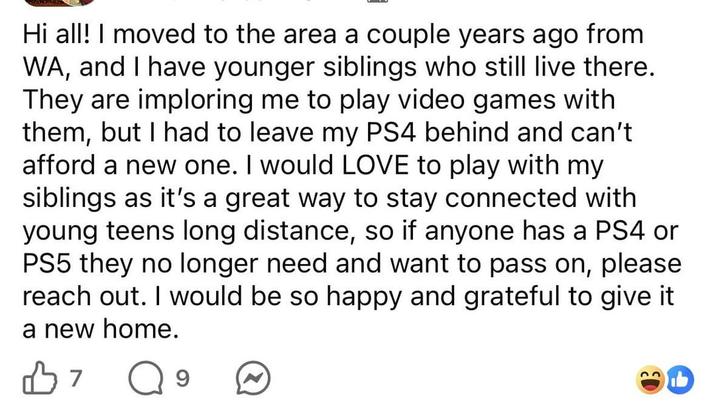 Hi all! I moved to the area a couple years ago from WA, and I have younger siblings who still live there. They are imploring me to play video games with them, but I had to leave my PS4 behind and can't afford a new one. I would LOVE to play with my siblings as it's a great way to stay connected with young teens long distance, so if anyone has a PS4 or PS5 they no longer need and want to pass on, please reach out. I would be so happy and grateful to give it a new home. B7 Q 9 b