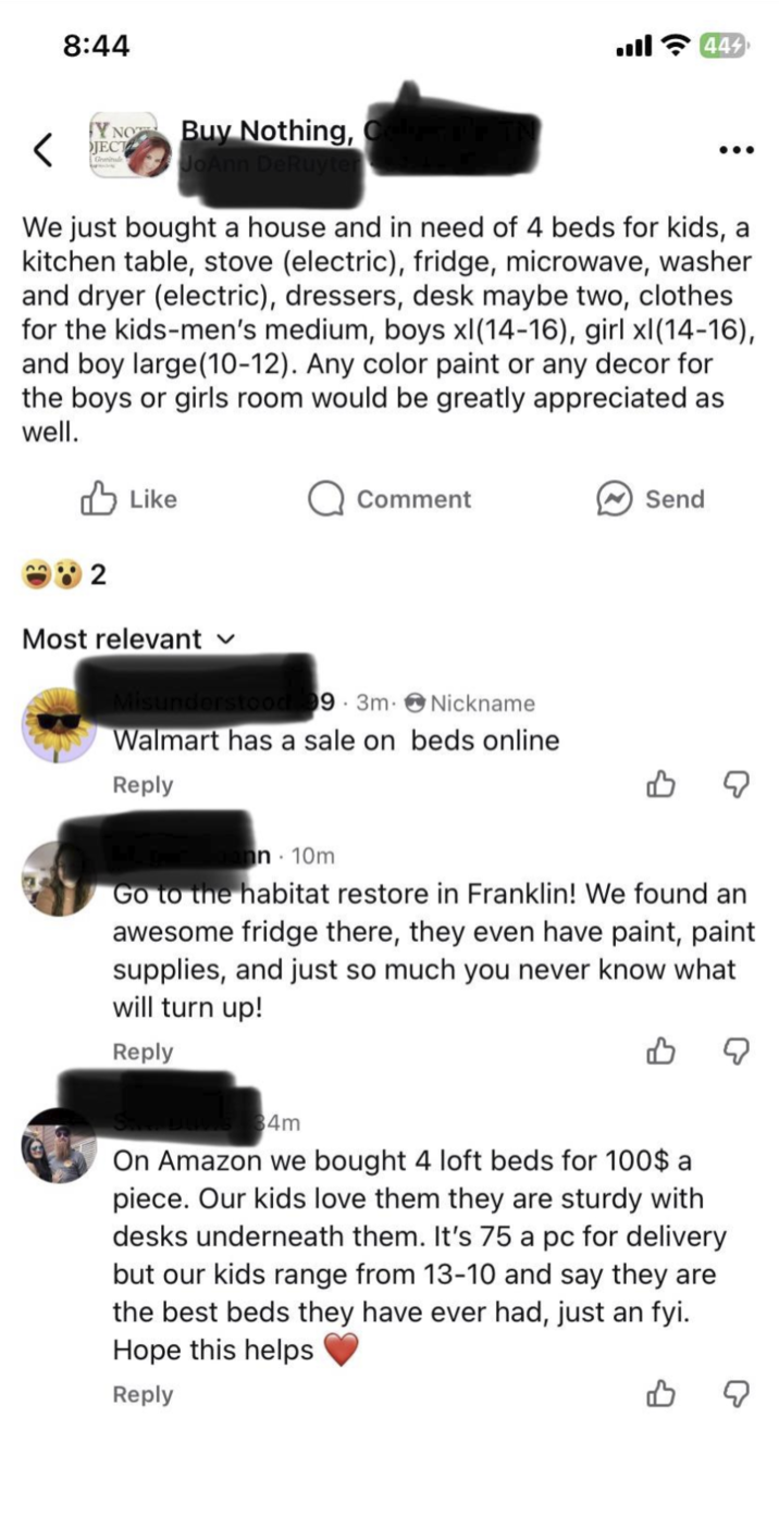 8:44 < Y NO JECT Buy Nothing, JoAnn DeRuyter 444 ... We just bought a house and in need of 4 beds for kids, a kitchen table, stove (electric), fridge, microwave, washer and dryer (electric), dressers, desk maybe two, clothes for the kids-men's medium, boys xl(14-16), girl xl(14-16), and boy large (10-12). Any color paint or any decor for the boys or girls room would be greatly appreciated as well. Like 2 Most relevant ✓ Comment 9 3m Nickname Walmart has a sale on beds online Reply Send nn 10m Go to the habitat restore in Franklin! We found an awesome fridge there, they even have paint, paint supplies, and just so much you never know what will turn up! Reply 34m On Amazon we bought 4 loft beds for 100$ a piece. Our kids love them they are sturdy with desks underneath them. It's 75 a pc for delivery but our kids range from 13-10 and say they are the best beds they have ever had, just an fyi. Hope this helps Reply