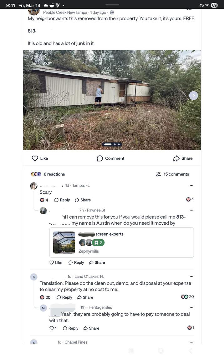 9:41 Fri, Mar 13 Pebble Creek New Tampa 1 day ago My neighbor wants this removed from their property. You take it, it's yours. FREE. 813. It is old and has a lot of junk in it S Like 8 reactions 1d Tampa, FL Scary. 4 ☐ Reply Share Like 10000 Comment Share 15 comments 7h Pawnee St hi I can remove this for you if you would please call me 813- my name is Austin when do you need it moved by screen experts 口 2 Zephyrhills ☐ Reply Share 4 1d Land O' Lakes, FL Translation: Please do the clean out, demo, and disposal at your expense to clear my property at no cost to me. 20 ☐ Reply Share CO20 M 11h Heritage Isles Yeah, they are probably going to have to pay someone to deal with that. ♡ 1 ☐ Reply Share 1d Chapel Pines 000 1 OT 69