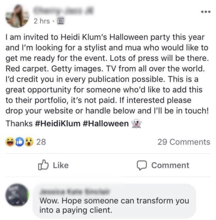 2 hrs⚫ I am invited to Heidi Klum's Halloween party this year and I'm looking for a stylist and mua who would like to get me ready for the event. Lots of press will be there. Red carpet. Getty images. TV from all over the world. I'd credit you in every publication possible. This is a great opportunity for someone who'd like to add this to their portfolio, it's not paid. If interested please drop your website or handle below and I'll be in touch! Thanks #Heidi Klum #Halloween D28 29 Comments ✓ Like Comment Wow. Hope someone can transform you into a paying client.