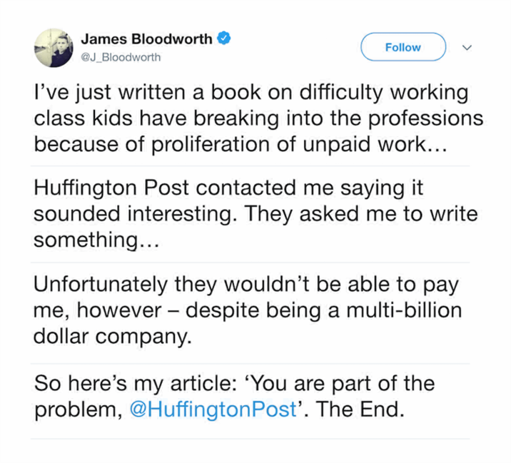 James Bloodworth @J_Bloodworth Follow I've just written a book on difficulty working class kids have breaking into the professions because of proliferation of unpaid work... Huffington Post contacted me saying it sounded interesting. They asked me to write something... - Unfortunately they wouldn't be able to pay me, however despite being a multi-billion dollar company. So here's my article: 'You are part of the problem, @Huffington Post'. The End.