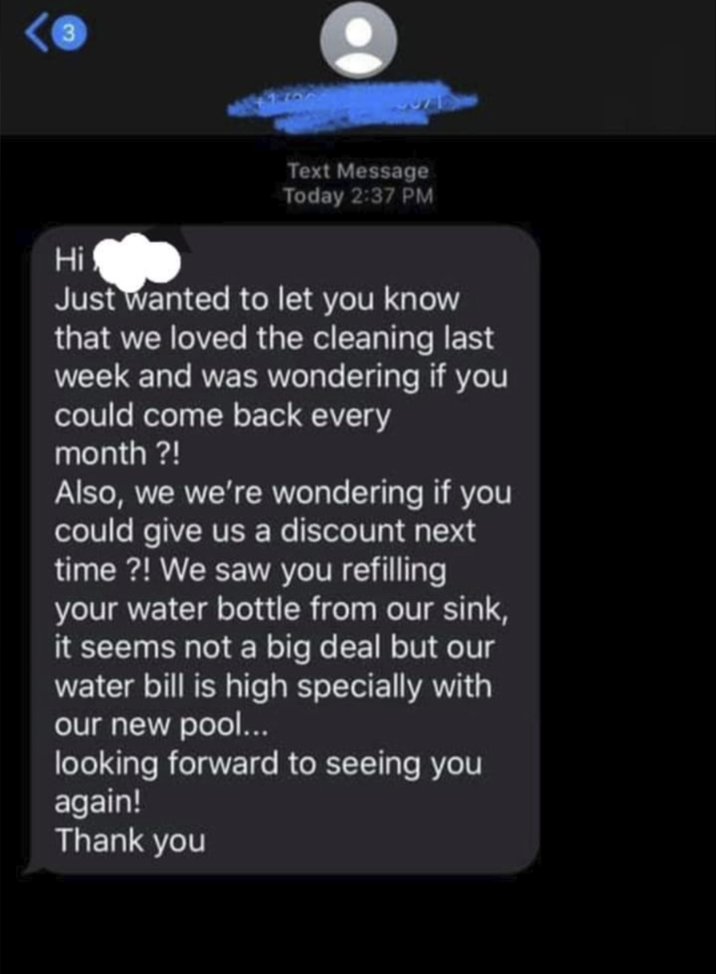 3 Hi Text Message Today 2:37 PM Just wanted to let you know that we loved the cleaning last week and was wondering if you could come back every month ?! Also, we we're wondering if you could give us a discount next time?! We saw you refilling your water bottle from our sink, it seems not a big deal but our water bill is high specially with our new pool... looking forward to seeing you again! Thank you