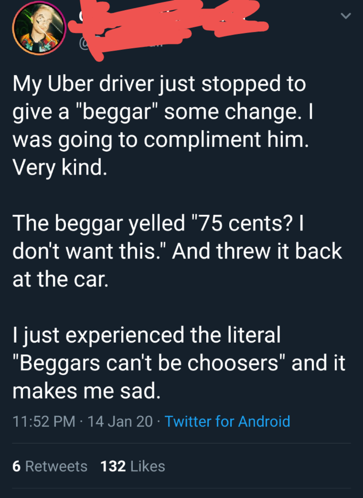 My Uber driver just stopped to give a "beggar" some change. I was going to compliment him. Very kind. The beggar yelled "75 cents? | don't want this." And threw it back at the car. I just experienced the literal "Beggars can't be choosers" and it makes me sad. 11:52 PM 14 Jan 20⚫ Twitter for Android 6 Retweets 132 Likes