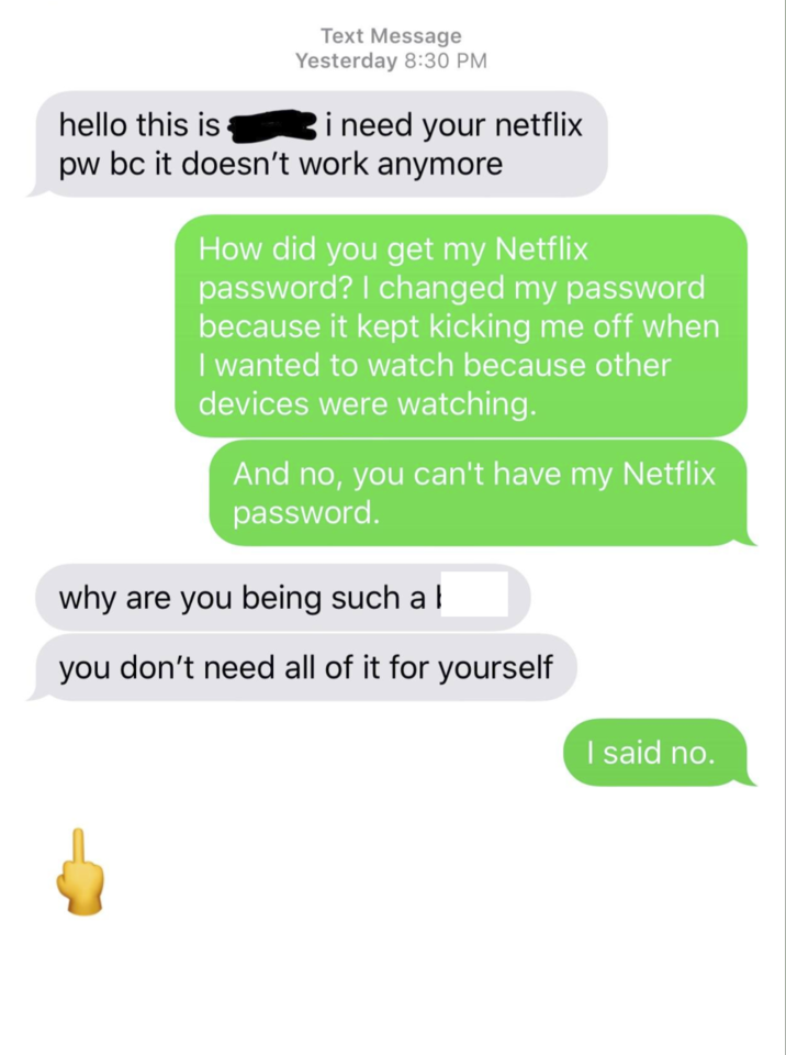 hello this is Text Message Yesterday 8:30 PM i need your netflix pw bc it doesn't work anymore How did you get my Netflix password? I changed my password because it kept kicking me off when I wanted to watch because other devices were watching. And no, you can't have my Netflix password. why are you being such a you don't need all of it for yourself I said no.
