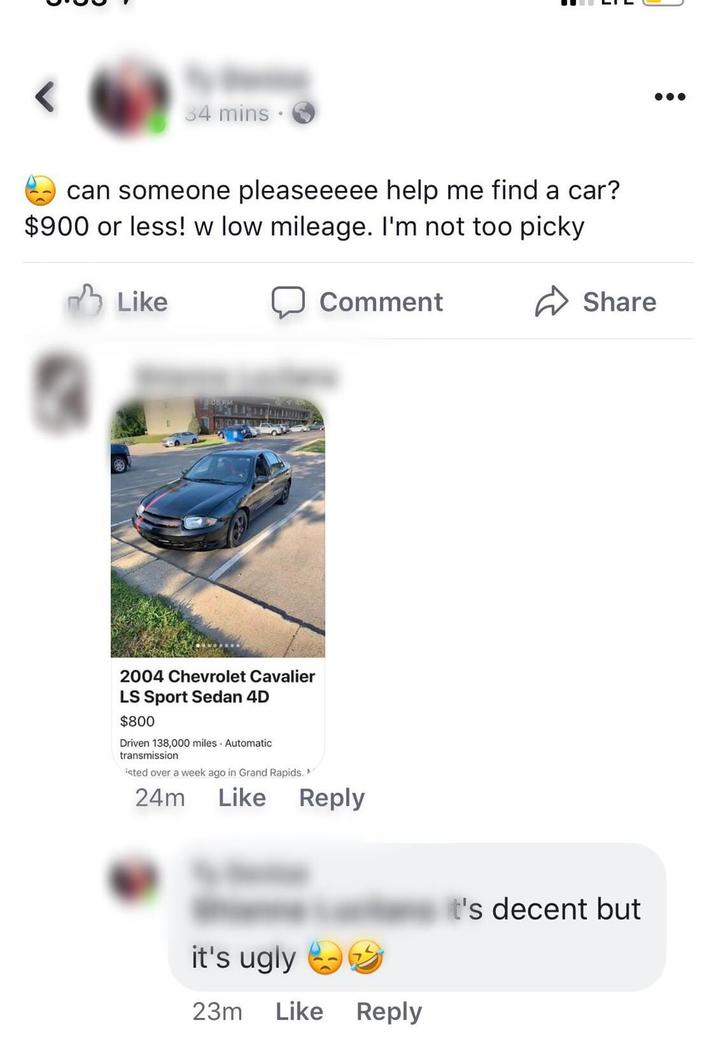 34 mins can someone pleaseeeee help me find a car? $900 or less! w low mileage. I'm not too picky Like Comment 2004 Chevrolet Cavalier LS Sport Sedan 4D $800 Driven 138,000 miles Automatic transmission isted over a week ago in Grand Rapids. 24m Like Reply it's ugly →→ 23m Like Reply Share It's decent but