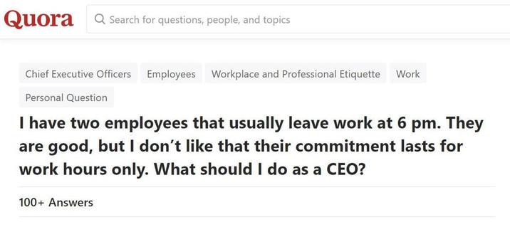 Quora Search for questions, people, and topics Chief Executive Officers Employees Workplace and Professional Etiquette Work Personal Question I have two employees that usually leave work at 6 pm. They are good, but I don't like that their commitment lasts for work hours only. What should I do as a CEO? 100+ Answers