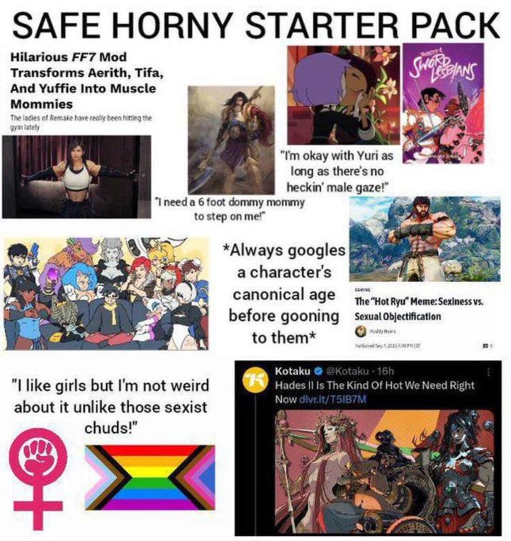 SAFE HORNY STARTER PACK Hilarious FF7 Mod Transforms Aerith, Tifa, And Yuffie Into Muscle Mommies The ladies of Remake have really been hitting the gym lately SWBIANS "I'm okay with Yuri as long as there's no heckin' male gaze!" "I need a 6 foot dommy mommy to step on me!" "I like girls but I'm not weird about it unlike those sexist *Always googles a character's canonical age The "Hot Ryu" Meme: Sexiness vs. before gooning Sexual Objectification to them* Kotaku @Kotaku - 16h Hades II Is The Kind Of Hot We Need Right Now dlvr.it/T51B7M chuds!" ++