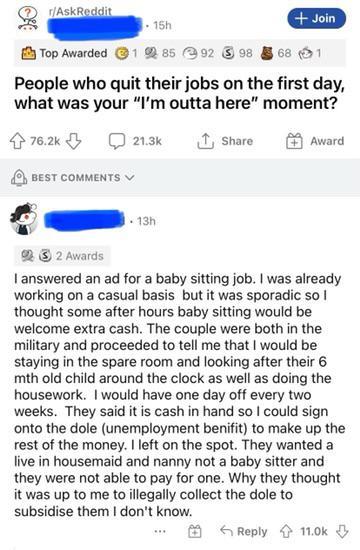 r/AskReddit 15h Top Awarded 185 92 98 + Join 68 1 People who quit their jobs on the first day, what was your "I'm outta here" moment? 76.2k BEST COMMENTS 21.3k ↑ Share 13h Award 22 Awards I answered an ad for a baby sitting job. I was already working on a casual basis but it was sporadic so I thought some after hours baby sitting would be welcome extra cash. The couple were both in the military and proceeded to tell me that I would be staying in the spare room and looking after their 6 mth old child around the clock as well as doing the housework. I would have one day off every two weeks. They said it is cash in hand so I could sign onto the dole (unemployment benifit) to make up the rest of the money. I left on the spot. They wanted a live in housemaid and nanny not a baby sitter and they were not able to pay for one. Why they thought it was up to me to illegally collect the dole to subsidise them I don't know. Reply 11.0k