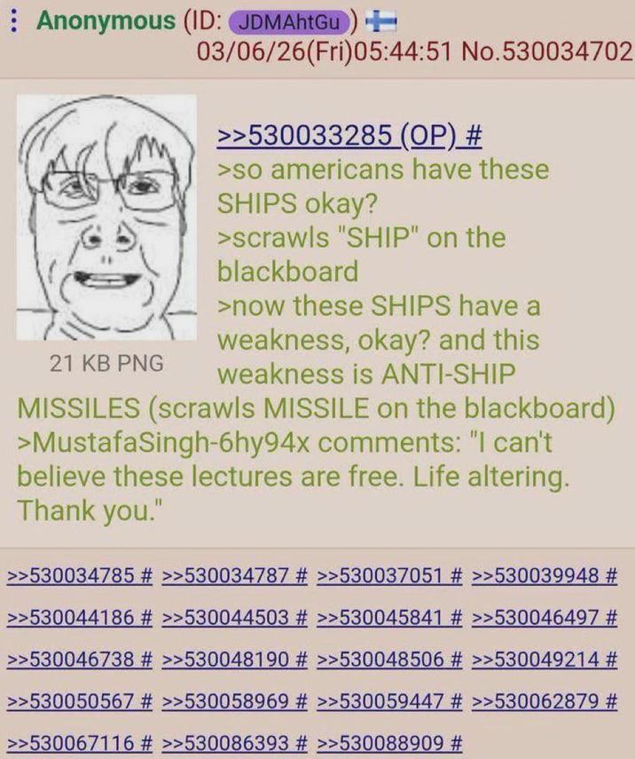 Anonymous (ID: JDMAhtGu) + 21 KB PNG 03/06/26(Fri)05:44:51 No.530034702 >>530033285 (OP) # >so americans have these SHIPS okay? >scrawls "SHIP" on the blackboard >now these SHIPS have a weakness, okay? and this weakness is ANTI-SHIP MISSILES (scrawls MISSILE on the blackboard) >MustafaSingh-6hy94x comments: "I can't believe these lectures are free. Life altering. Thank you." >>530034785 # >>530034787 # >>530037051 # >>530039948 # >>530044186 # >>530044503 # >>530045841 # >>530046497 # >>530046738 # >>530048190 # >>530048506 # >>530049214 # >>530050567 # >>530058969 # >>530059447 # >>530062879 # >>530067116 # >>530086393 # >>530088909 #