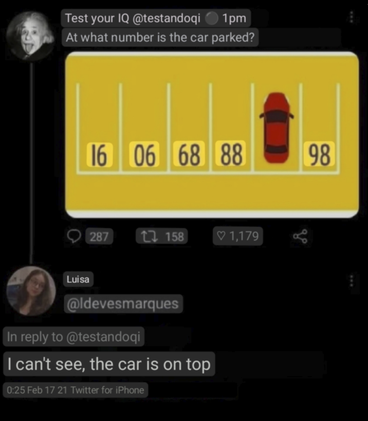 Test your IQ @testandoqi ◆ 1pm At what number is the car parked? 16 06 68 88 287 17158 ♡ 1,179 Luisa @ldevesmarques In reply to @testandoqi I can't see, the car is on top 0:25 Feb 17 21 Twitter for iPhone 98 до