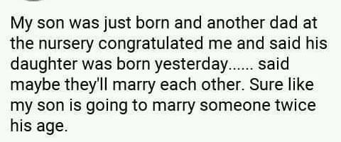 My son was just born and another dad at the nursery congratulated me and said his daughter was born yesterday...... said maybe they'll marry each other. Sure like my son is going to marry someone twice his age.