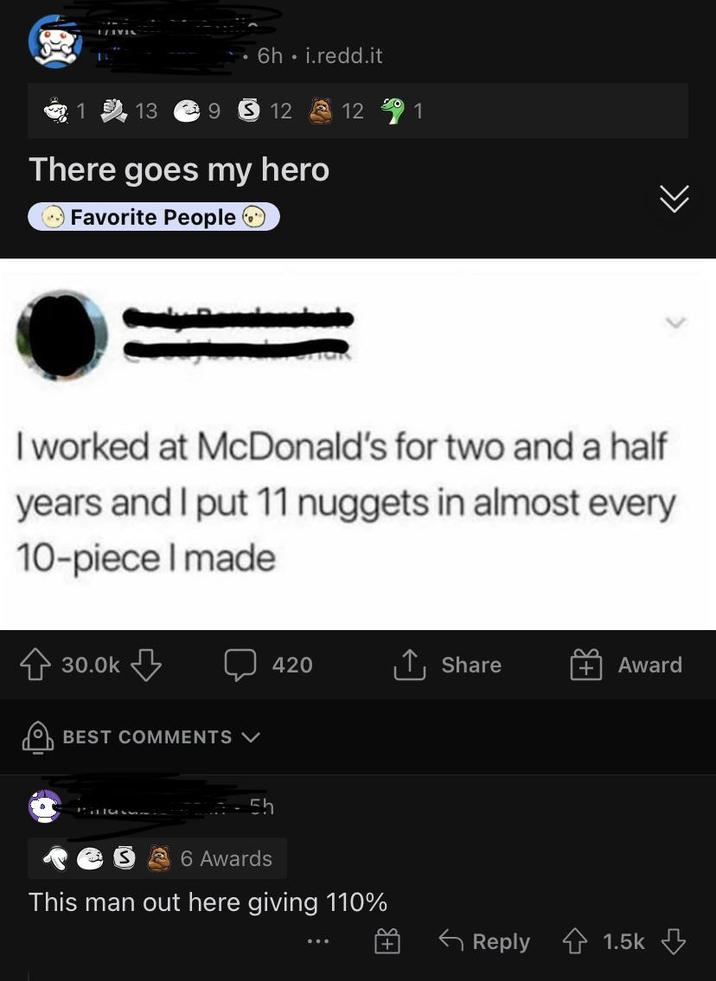 6h. i.redd.it 13 39 12 12 1 There goes my hero Favorite People O >>> I worked at McDonald's for two and a half years and I put 11 nuggets in almost every 10-piece I made 30.0k BEST COMMENTS V 420 Share Award Sh 6 Awards This man out here giving 110% |+ Reply 1.5k