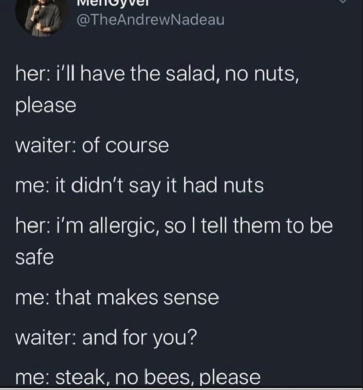 @TheAndrewNadeau her: i'll have the salad, no nuts, please waiter: of course me: it didn't say it had nuts her: i'm allergic, so I tell them to be safe me: that makes sense waiter: and for you? me: steak, no bees, please
