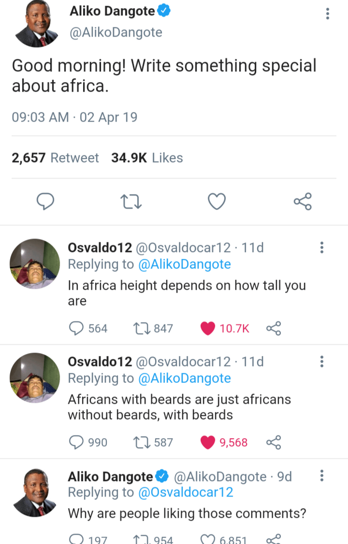 ... Aliko Dangote @Aliko Dangote Good morning! Write something special about africa. 09:03 AM 02 Apr 19 2,657 Retweet 34.9K Likes до Osvaldo12 @Osvaldocar12 11d Replying to @Aliko Dangote In africa height depends on how tall you are 564 847 10.7K Osvaldo12 @Osvaldocar12 11d Replying to @Aliko Dangote Africans with beards are just africans without beards, with beards 990 1587 9,568 Aliko Dangote @Aliko Dangote . 9d Replying to @Osvaldocar12 Why are people liking those comments? 197 1954 6.851