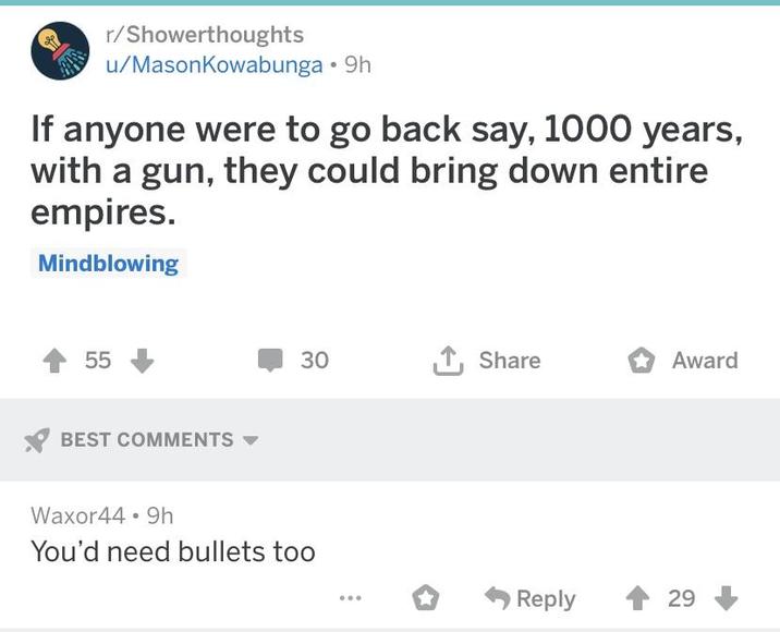 r/Showerthoughts u/MasonKowabunga • 9h If anyone were to go back say, 1000 years, with a gun, they could bring down entire empires. Mindblowing 55 BEST COMMENTS 30 ↑ Share Award Waxor44 9h You'd need bullets too Reply 29
