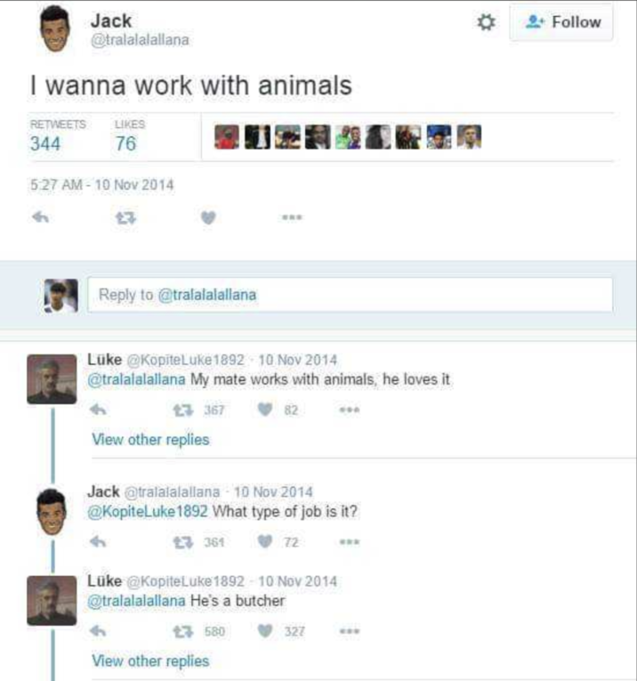 Jack @tralalalallana I wanna work with animals RETWEETS LIKES 344 76 5:27 AM-10 Nov 2014 £7 Reply to @tralalalallana Luke @KopiteLuke 1892 10 Nov 2014 @tralalalallana My mate works with animals, he loves it £3367 View other replies 82 500 Jack @tralalalallana - 10 Nov 2014 @KopiteLuke 1892 What type of job is it? £7 361 72 Luke @KopiteLuke 1892-10 Nov 2014 @tralalalallana He's a butcher £7580 View other replies 327 Follow