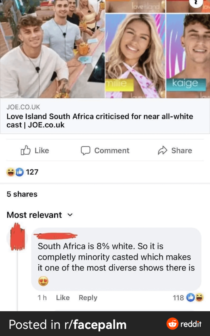millie love sland kaige JOE.CO.UK Love Island South Africa criticised for near all-white cast | JOE.co.uk Like Comment Share 127 5 shares Most relevant ✓ South Africa is 8% white. So it is completly minority casted which makes it one of the most diverse shows there is 1 h Like Reply Posted in r/facepalm 118 reddit