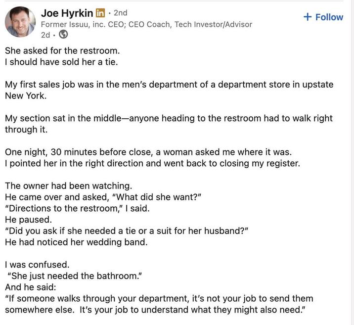 Joe Hyrkin in ⚫ 2nd Former Issuu, inc. CEO; CEO Coach, Tech Investor/Advisor 2d. She asked for the restroom. I should have sold her a tie. + Follow My first sales job was in the men's department of a department store in upstate New York. My section sat in the middle-anyone heading to the restroom had to walk right through it. One night, 30 minutes before close, a woman asked me where it was. I pointed her in the right direction and went back to closing my register. The owner had been watching. He came over and asked, "What did she want?" "Directions to the restroom," I said. He paused. "Did you ask if she needed a tie or a suit for her husband?" He had noticed her wedding band. I was confused. "She just needed the bathroom." And he said: "If someone walks through your department, it's not your job to send them somewhere else. It's your job to understand what they might also need."