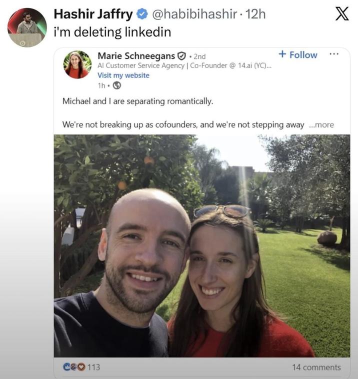 Hashir Jaffry @habibihashir. 12h i'm deleting linkedin Marie Schneegans. 2nd Al Customer Service Agency | Co-Founder @ 14.ai (YC)... Visit my website 1h → Michael and I are separating romantically. + Follow We're not breaking up as cofounders, and we're not stepping away ...more X C&O 113 14 comments