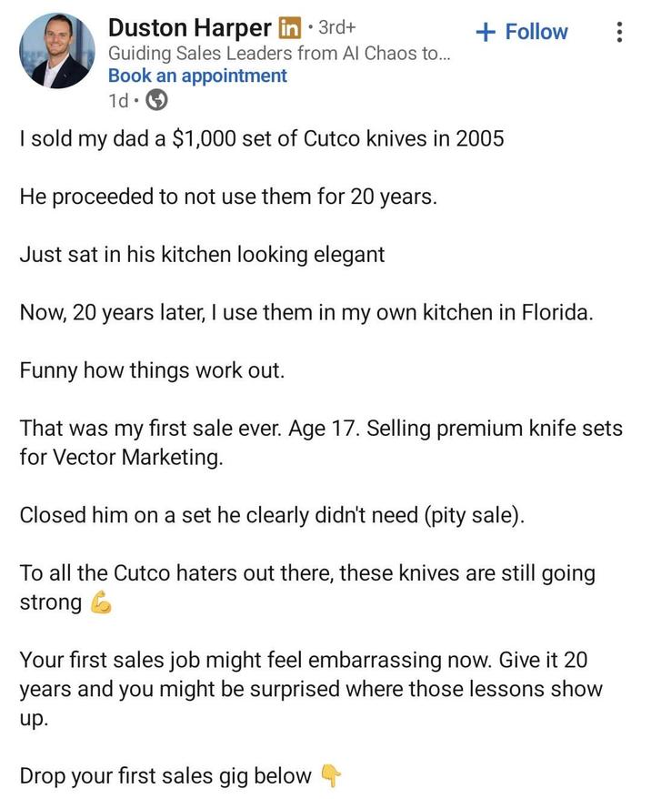 • Duston Harper in ⚫ 3rd+ Guiding Sales Leaders from Al Chaos to... Book an appointment 1d . + Follow I sold my dad a $1,000 set of Cutco knives in 2005 He proceeded to not use them for 20 years. Just sat in his kitchen looking elegant Now, 20 years later, I use them in my own kitchen in Florida. Funny how things work out. That was my first sale ever. Age 17. Selling premium knife sets for Vector Marketing. Closed him on a set he clearly didn't need (pity sale). To all the Cutco haters out there, these knives are still going strong Your first sales job might feel embarrassing now. Give it 20 years and you might be surprised where those lessons show up. Drop your first sales gig below