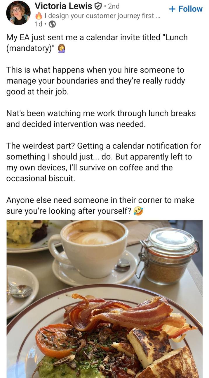 Victoria Lewis 2nd + Follow I design your customer journey first ... 1d⚫ My EA just sent me a calendar invite titled "Lunch (mandatory)" This is what happens when you hire someone to manage your boundaries and they're really ruddy good at their job. Nat's been watching me work through lunch breaks and decided intervention was needed. The weirdest part? Getting a calendar notification for something I should just... do. But apparently left to my own devices, I'll survive on coffee and the occasional biscuit. Anyone else need someone in their corner to make sure you're looking after yourself?