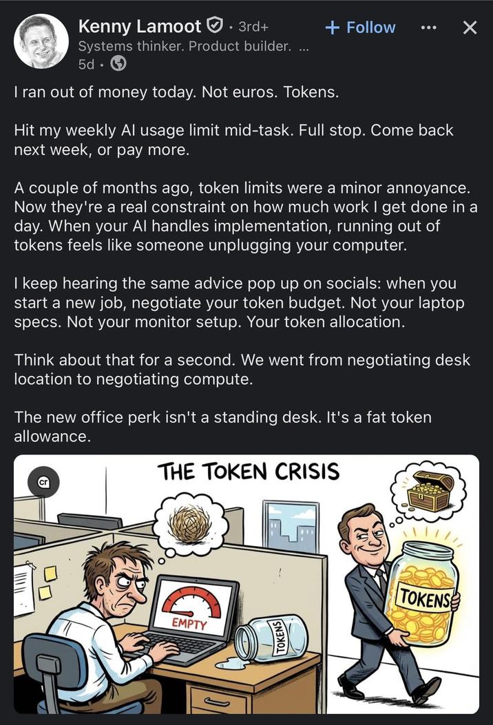 Kenny Lamoot • 3rd+ + Follow ✓ Systems thinker. Product builder. ... 5d. I ran out of money today. Not euros. Tokens. Hit my weekly Al usage limit mid-task. Full stop. Come back next week, or pay more. A couple of months ago, token limits were a minor annoyance. Now they're a real constraint on how much work I get done in a day. When your Al handles implementation, running out of tokens feels like someone unplugging your computer. I keep hearing the same advice pop up on socials: when you start a new job, negotiate your token budget. Not your laptop specs. Not your monitor setup. Your token allocation. Think about that for a second. We went from negotiating desk location to negotiating compute. The new office perk isn't a standing desk. It's a fat token allowance. THE TOKEN CRISIS EMPTY TOKENS TOKENS