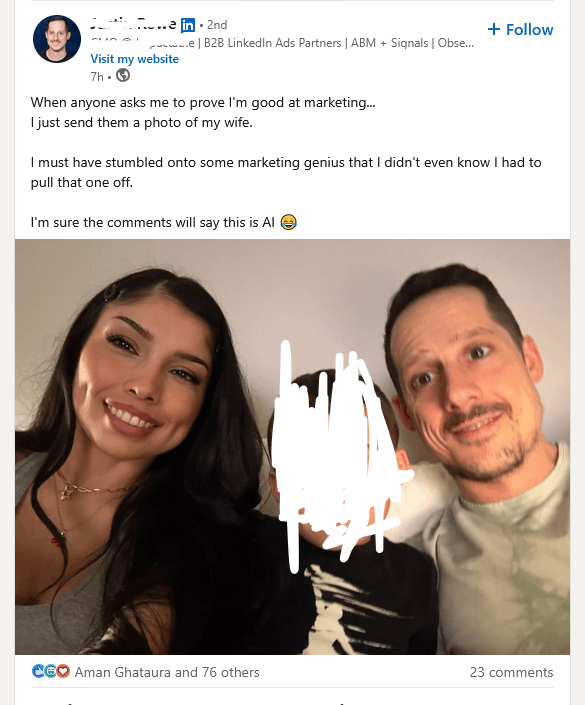... in 2nd + Follow | B2B LinkedIn Ads Partners | ABM + Signals | Obse... Visit my website 7h -> When anyone asks me to prove I'm good at marketing... I just send them a photo of my wife. I must have stumbled onto some marketing genius that I didn't even know I had to pull that one off. I'm sure the comments will say this is Al → CEO Aman Ghataura and 76 others 23 comments