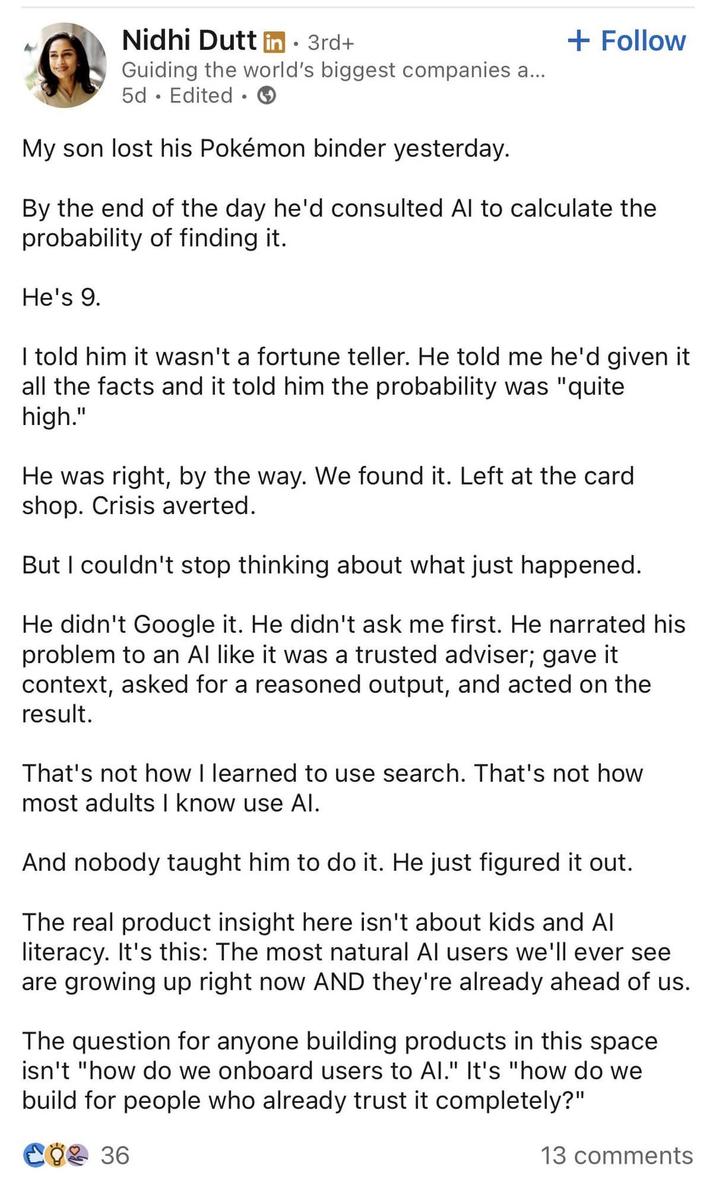 Nidhi Dutt in ⚫ 3rd+ Guiding the world's biggest companies a... 5d. Edited ⚫ My son lost his Pokémon binder yesterday. + Follow By the end of the day he'd consulted Al to calculate the probability of finding it. He's 9. I told him it wasn't a fortune teller. He told me he'd given it all the facts and it told him the probability was "quite high." He was right, by the way. We found it. Left at the card shop. Crisis averted. But I couldn't stop thinking about what just happened. He didn't Google it. He didn't ask me first. He narrated his problem to an Al like it was a trusted adviser; gave it context, asked for a reasoned output, and acted on the result. That's not how I learned to use search. That's not how most adults I know use Al. And nobody taught him to do it. He just figured it out. The real product insight here isn't about kids and Al literacy. It's this: The most natural Al users we'll ever see are growing up right now AND they're already ahead of us. The question for anyone building products in this space isn't "how do we onboard users to Al." It's "how do we build for people who already trust it completely?" € 36 13 comments