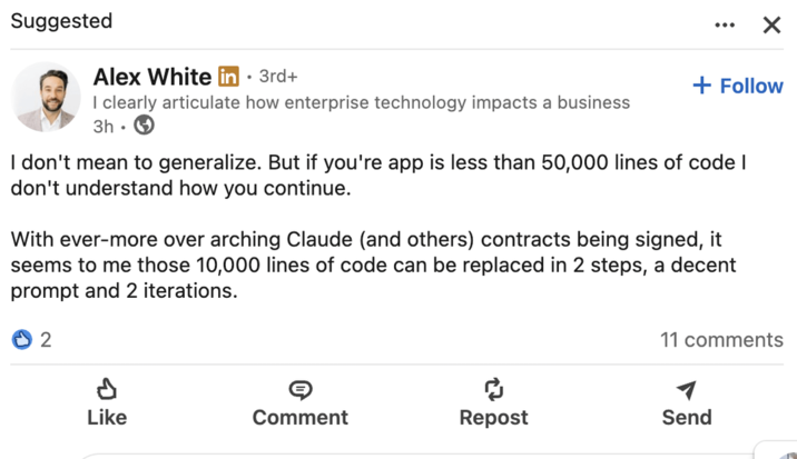 Suggested Alex White in • 3rd+ + Follow I clearly articulate how enterprise technology impacts a business 3h. I don't mean to generalize. But if you're app is less than 50,000 lines of code I don't understand how you continue. With ever-more over arching Claude (and others) contracts being signed, it seems to me those 10,000 lines of code can be replaced in 2 steps, a decent prompt and 2 iterations. 2 11 comments Like Comment Repost Send