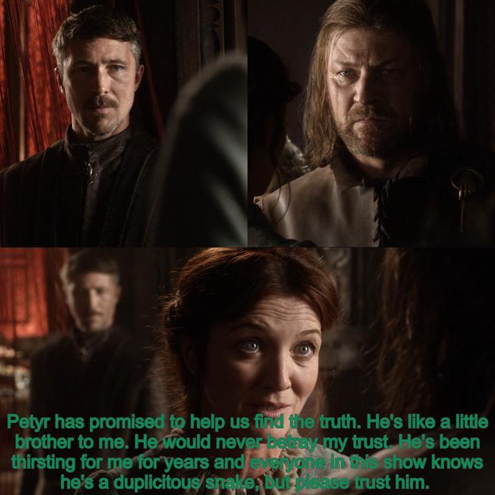 Petyr has promised to help us find the truth. He's like a little brother to me. He would never betray my trust. He's been thirsting for me for years and everyone in this show knows he's a duplicitous snake, but please trust him.