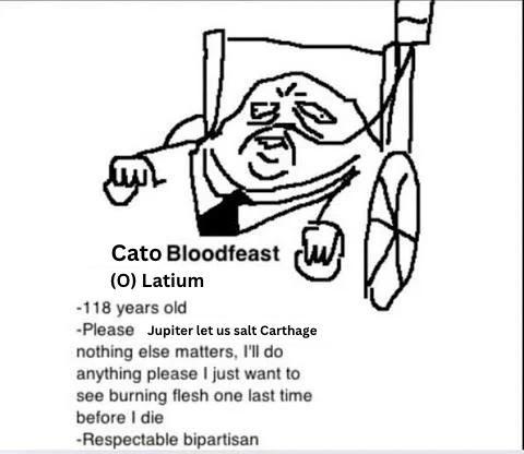 Cato Bloodfeast (O) Latium -118 years old -Please Jupiter let us salt Carthage nothing else matters, I'll do anything please I just want to see burning flesh one last time before I die -Respectable bipartisan