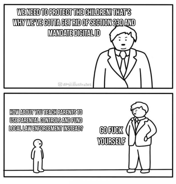 WE NEED TO PROTECT THE CHILDREN! THAT'S WHY WE'VE GOTTA GET RID OF SECTION 230 AND MANDATE DIGITALID amil.illustrates HOW ABOUT YOU TEACH PARENTS TO USE PARENTAL CONTROLS AND FUND LOCAL LAW ENFORCEMENT INSTEAD? GO F--- YOURSELF