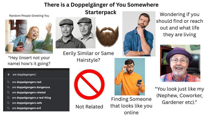 There is a Doppelgänger of You Somewhere Random People Greeting You Starterpack Wondering if you should find or reach out and what life they are living "Hey (insert not your name) how's it going? + are dopplegangers a are doppelgangers real Qare doppelgangers dangerous are doppelgangers related Qare doppelgangers a real thing Eerily Similar or Same Hairstyle? are doppelgangers safe are doppelgangers evil Not Related Finding Someone that looks like you online "You look just like my (Nephew, Coworker, Gardener etc)."