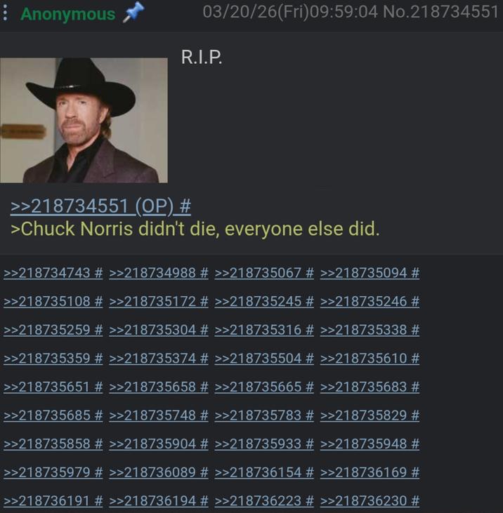 : Anonymous 5 >>218734551 (OP) # 03/20/26(Fri)09:59:04 No.218734551 R.I.P. >Chuck Norris didn't die, everyone else did. >>218734743 # >>218734988 # >>218735067 # >>218735094 # >>218735108 # >>218735172 # >>218735245 # >>218735246 # >>218735259 # >>218735304 # >>218735316 # >>218735338 # >>218735359 # >>218735374 # >>218735504 # >>218735610 # >>218735651 # >>218735658 # >>218735665 # >>218735683 # >>218735685 # >>218735748 # >>218735783 # >>218735829 # >>218735858 # >>218735904 # >>218735933 # >>218735948 # >>218735979 # >>218736089 # >>218736154 # >>218736169 # >>218736191 # >>218736194 # >>218736223 # >>218736230 #