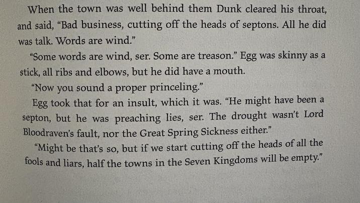 When the town was well behind them Dunk cleared his throat, and said, "Bad business, cutting off the heads of septons. All he did was talk. Words are wind." "Some words are wind, ser. Some are treason." Egg was skinny as a stick, all ribs and elbows, but he did have a mouth. "Now you sound a proper princeling." Egg took that for an insult, which it was. "He might have been a septon, but he was preaching lies, ser. The drought wasn't Lord Bloodraven's fault, nor the Great Spring Sickness either." "Might be that's so, but if we start cutting off the heads of all the fools and liars, half the towns in the Seven Kingdoms will be empty."