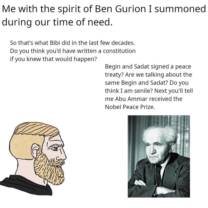 Me with the spirit of Ben Gurion I summoned during our time of need. So that's what Bibi did in the last few decades. Do you think you'd have written a constitution if you knew that would happen? Begin and Sadat signed a peace treaty? Are we talking about the same Begin and Sadat? Do you think I am senile? Next you'll tell me Abu Ammar received the Nobel Peace Prize.