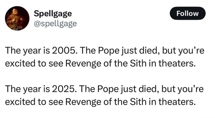 Spellgage @spellgage Follow The year is 2005. The Pope just died, but you're excited to see Revenge of the Sith in theaters. The year is 2025. The Pope just died, but you're excited to see Revenge of the Sith in theaters.