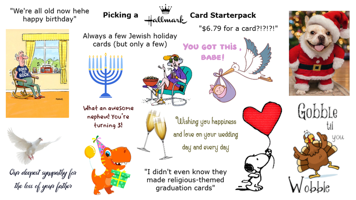 "We're all old now hehe happy birthday" TO BORN ROCK FERNZ Picking a Card Starterpack Hallmark Always a few Jewish holiday cards (but only a few) "$6.79 for a card?!?!?!" YOU GOT THIS, BABE! Our deepest sympathy for the loss of your father What an awesome nephew! You're turning 3! Wishing you happiness and love on your wedding day and every day "I didn't even know they made religious-themed graduation cards" Gobble til Wobble you