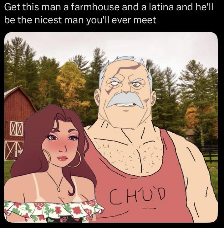 Get this man a farmhouse and a latina and he'll be the nicest man you'll ever meet XX CHUD