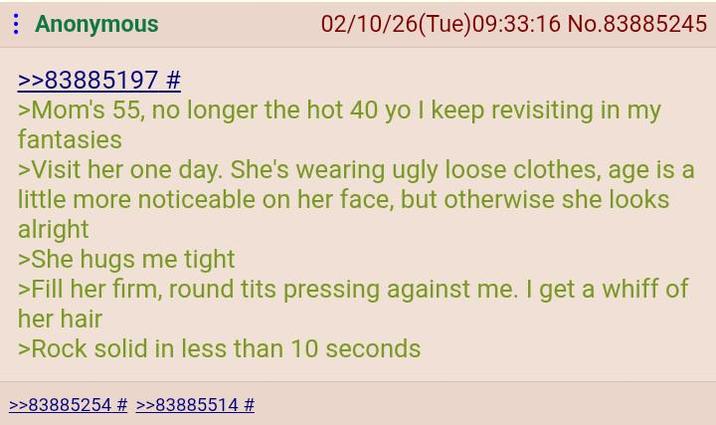Anonymous >>83885197 # 02/10/26(Tue)09:33:16 No.83885245 >Mom's 55, no longer the hot 40 yo I keep revisiting in my fantasies >Visit her one day. She's wearing ugly loose clothes, age is a little more noticeable on her face, but otherwise she looks alright >She hugs me tight >Fill her firm, round t--- pressing against me. I get a whiff of her hair >Rock solid in less than 10 seconds >>83885254 # >>83885514 #