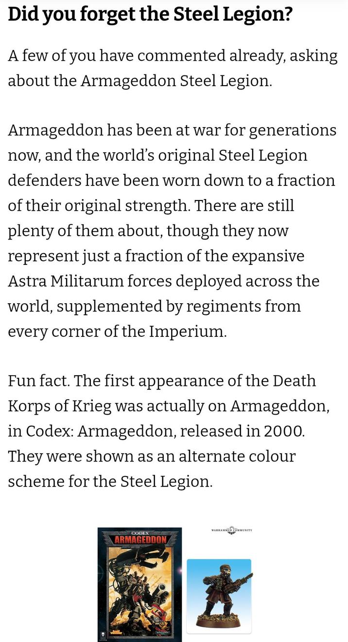 Did you forget the Steel Legion? A few of you have commented already, asking about the Armageddon Steel Legion. Armageddon has been at war for generations now, and the world's original Steel Legion defenders have been worn down to a fraction of their original strength. There are still plenty of them about, though they now represent just a fraction of the expansive Astra Militarum forces deployed across the world, supplemented by regiments from every corner of the Imperium. Fun fact. The first appearance of the Death Korps of Krieg was actually on Armageddon, in Codex: Armageddon, released in 2000. They were shown as an alternate colour scheme for the Steel Legion. WARHAMMER COMMUNITY CODEX ARMAGEDDON