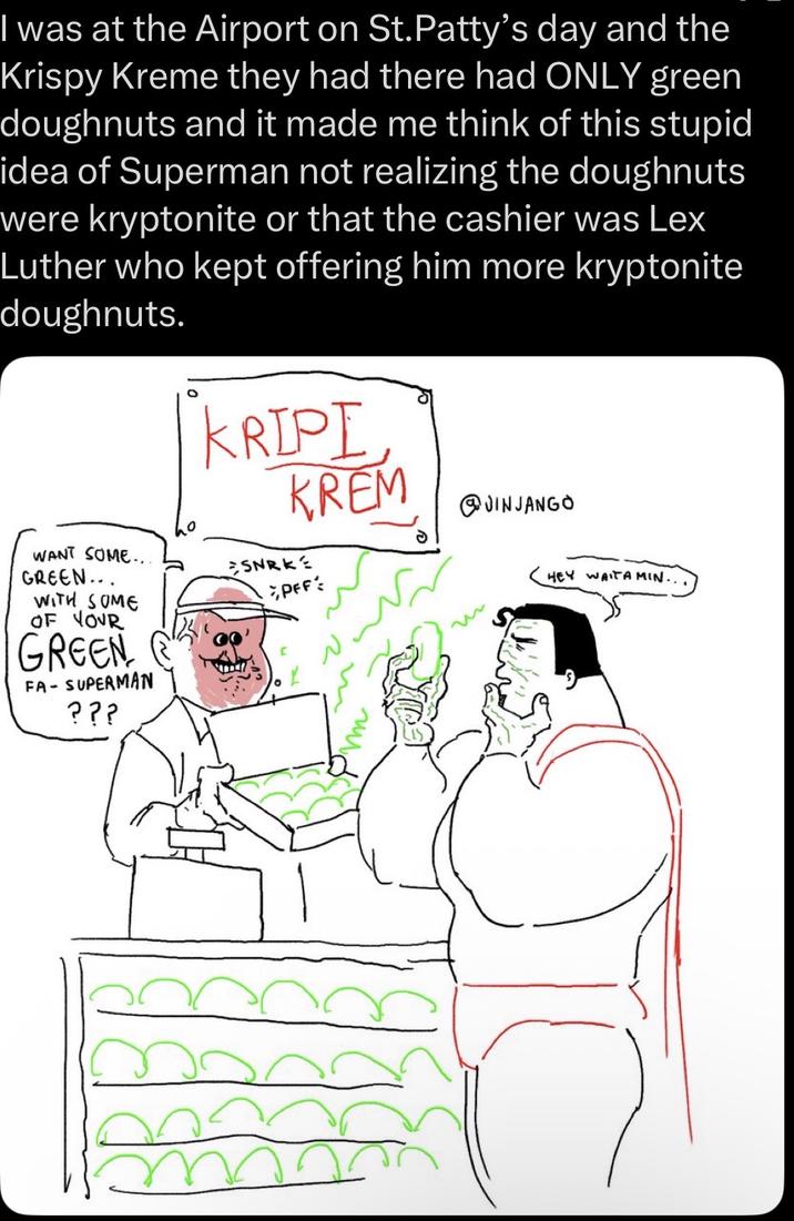 I was at the Airport on St. Patty's day and the Krispy Kreme they had there had ONLY green doughnuts and it made me think of this stupid idea of Superman not realizing the doughnuts were kryptonite or that the cashier was Lex Luther who kept offering him more kryptonite doughnuts. KRIPI KREM JINJANGO WANT SOME.. GREEN... WITH SOME OF YOUR GREEN FA-SUPERMAN ??? SNRKE PFF: m HEY WAITA MIN...