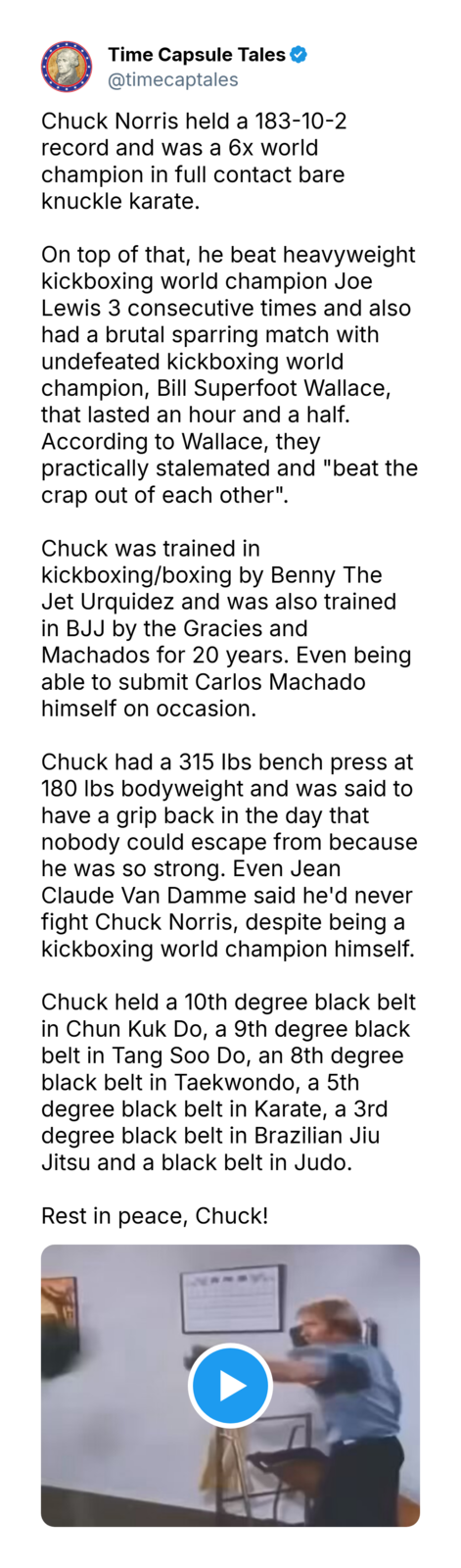 Time Capsule Tales @timecaptales Chuck Norris held a 183-10-2 record and was a 6x world champion in full contact bare knuckle karate. On top of that, he beat heavyweight kickboxing world champion Joe Lewis 3 consecutive times and also had a brutal sparring match with undefeated kickboxing world champion, Bill Superfoot Wallace, that lasted an hour and a half. According to Wallace, they practically stalemated and "beat the crap out of each other". Chuck was trained in kickboxing/boxing by Benny The Jet Urquidez and was also trained in BJJ by the Gracies and Machados for 20 years. Even being able to submit Carlos Machado himself on occasion. Chuck had a 315 lbs bench press at 180 lbs bodyweight and was said to have a grip back in the day that nobody could escape from because he was so strong. Even Jean Claude Van Damme said he'd never fight Chuck Norris, despite being a kickboxing world champion himself. Chuck held a 10th degree black belt in Chun Kuk Do, a 9th degree black belt in Tang Soo Do, an 8th degree black belt in Taekwondo, a 5th degree black belt in Karate, a 3rd degree black belt in Brazilian Jiu Jitsu and a black belt in Judo. Rest in peace, Chuck!