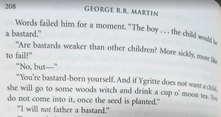 208 GEORGE R.R. MARTIN Words failed him for a moment. "The boy... the child would be a bastard." "Are bastards weaker than other children? More sickly, to fail?" "No, but-" more like child, "You're bastard-born yourself. And if Ygritte does not want a she will go to some woods witch and drink a cup o' moon tea. You do not come into it, once the seed is planted." "I will not father a bastard."