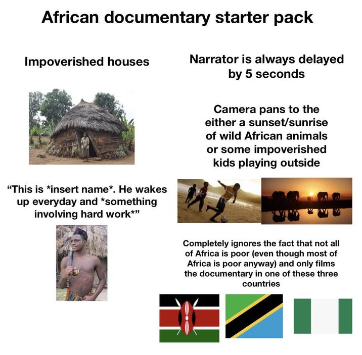 African documentary starter pack Impoverished houses Narrator is always delayed by 5 seconds Camera pans to the either a sunset/sunrise of wild African animals or some impoverished kids playing outside "This is *insert name*. He wakes up everyday and *something involving hard work*" Completely ignores the fact that not all of Africa is poor (even though most of Africa is poor anyway) and only films the documentary in one of these three countries