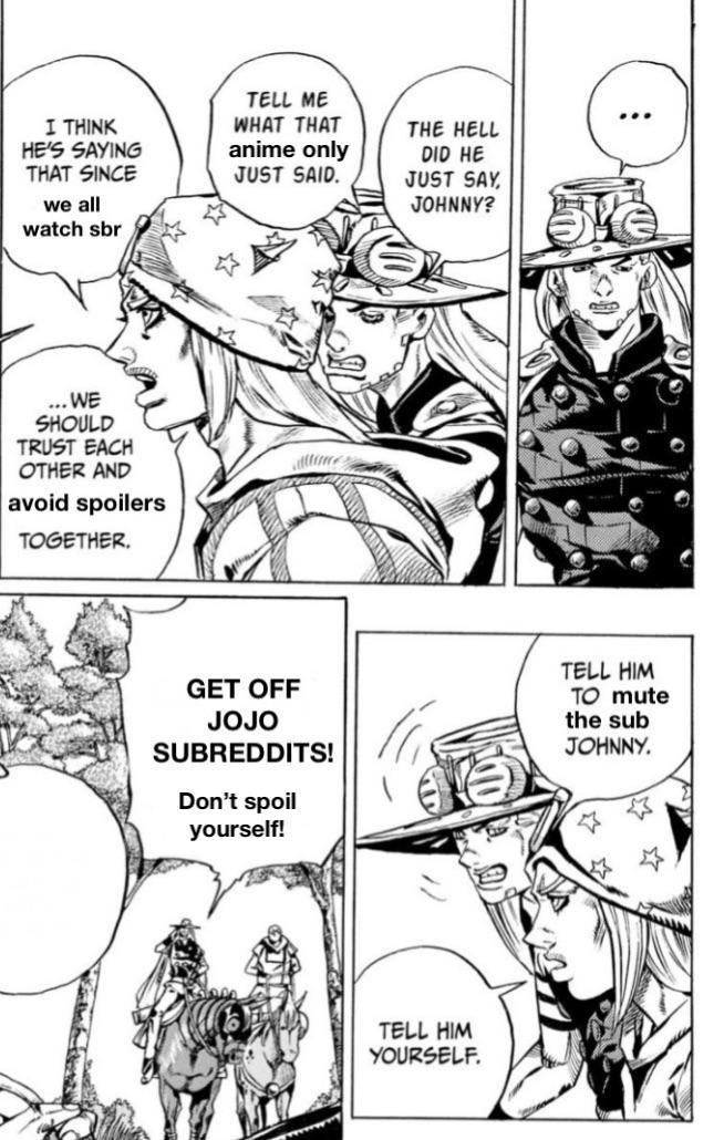 I THINK HE'S SAYING THAT SINCE we all watch sbr TELL ME WHAT THAT THE HELL anime only JUST SAID. DID HE JUST SAY JOHNNY? ... WE SHOULD TRUST EACH OTHER AND avoid spoilers TOGETHER. GET OFF JOJO SUBREDDITS! Don't spoil yourself! TELL HIM YOURSELF. TELL HIM TO mute the sub JOHNNY.